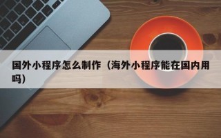 章丘国外小程序怎么制作（海外小程序能在国内用吗）