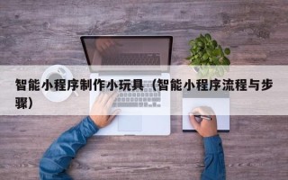 章丘智能小程序制作小玩具（智能小程序流程与步骤）