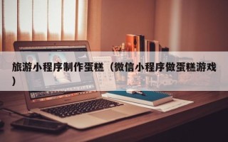 章丘旅游小程序制作蛋糕（微信小程序做蛋糕游戏）
